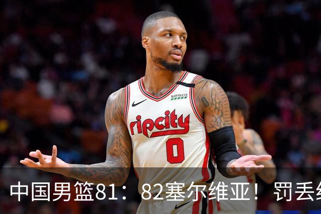 中国男篮81：82塞尔维亚！罚丢绝杀球+被补篮绝杀，体验两种死法
